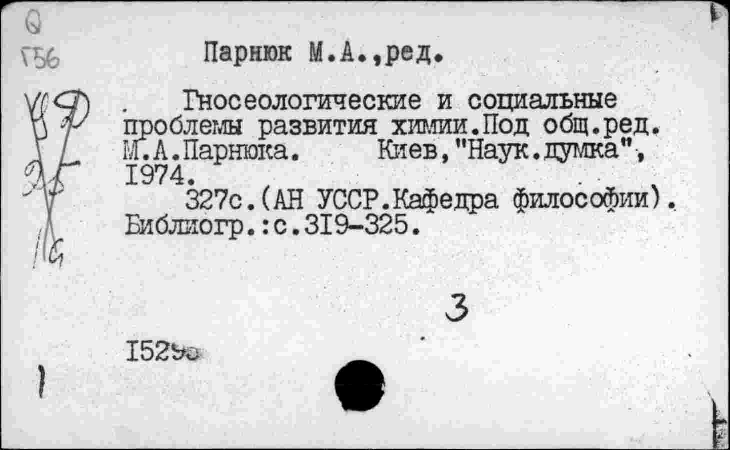 ﻿о
г
Парнюк М.А.,ред.
- Гносеологические и социальные и 'V проблемы развития химии.Под общ.ред. У / М.А.Парнюка.	Киев,’'Наук.думка”,
%Г 1974.	,	. '
У 327с.(АН УССР.Кафедра философии). /А	Библиогр.: с. 319-325.
3
)
1529с